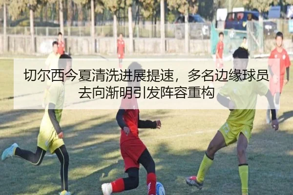 切尔西今夏清洗进展提速，多名边缘球员去向渐明引发阵容重构